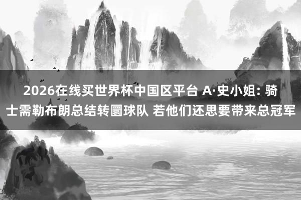 2026在线买世界杯中国区平台 A·史小姐: 骑士需勒布朗总结转圜球队 若他们还思要带来总冠军