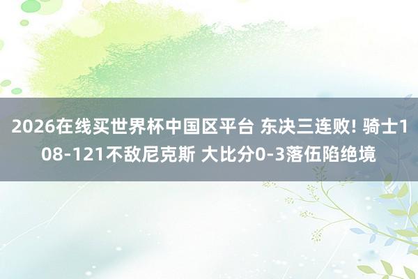 2026在线买世界杯中国区平台 东决三连败! 骑士108-121不敌尼克斯 大比分0-3落伍陷绝境