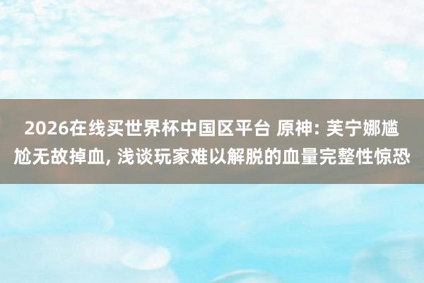 2026在线买世界杯中国区平台 原神: 芙宁娜尴尬无故掉血， 浅谈玩家难以解脱的血量完整性惊恐