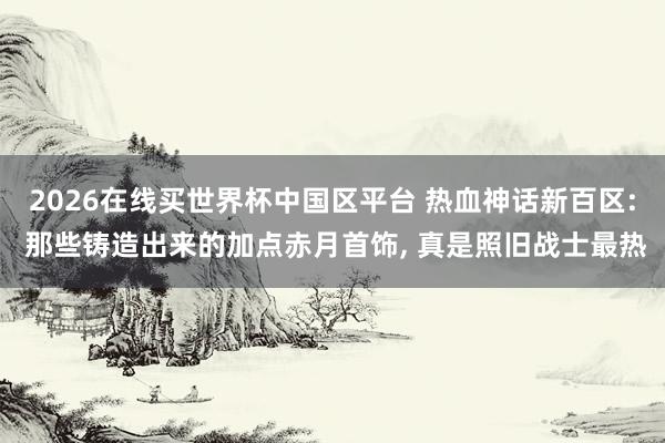 2026在线买世界杯中国区平台 热血神话新百区: 那些铸造出来的加点赤月首饰， 真是照旧战士最热