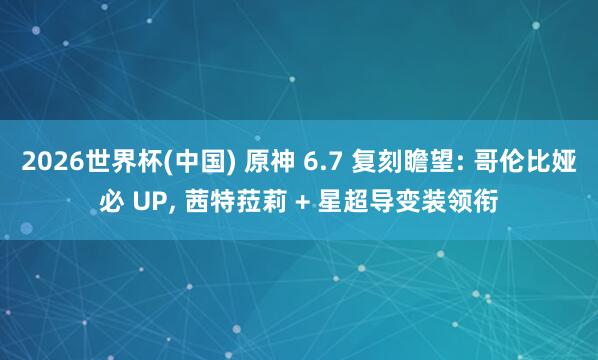 2026世界杯(中国) 原神 6.7 复刻瞻望: 哥伦比娅必 UP， 茜特菈莉 + 星超导变装领衔