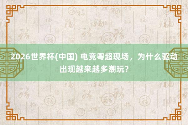 2026世界杯(中国) 电竞粤超现场，为什么驱动出现越来越多潮玩？