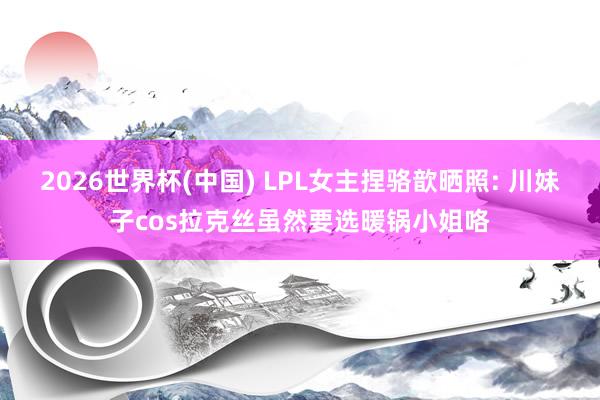 2026世界杯(中国) LPL女主捏骆歆晒照: 川妹子cos拉克丝虽然要选暖锅小姐咯
