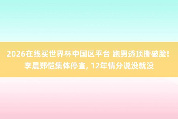 2026在线买世界杯中国区平台 跑男透顶撕破脸! 李晨郑恺集体停宣， 12年情分说没就没