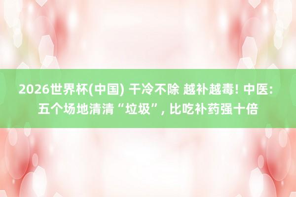 2026世界杯(中国) 干冷不除 越补越毒! 中医: 五个场地清清“垃圾”， 比吃补药强十倍