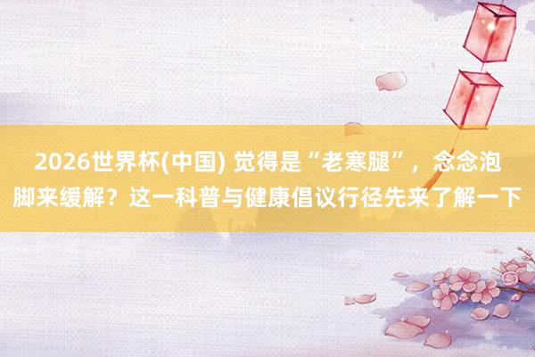 2026世界杯(中国) 觉得是“老寒腿”，念念泡脚来缓解？这一科普与健康倡议行径先来了解一下