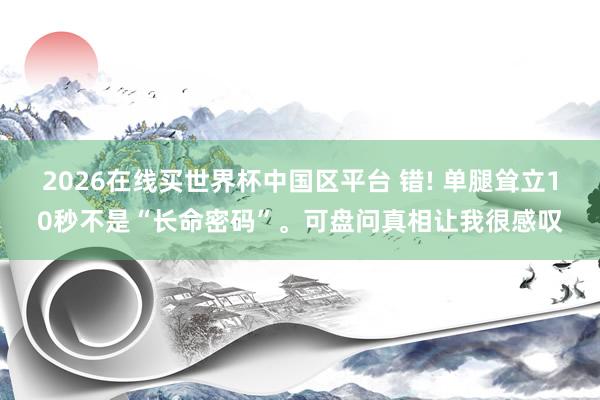 2026在线买世界杯中国区平台 错! 单腿耸立10秒不是“长命密码”。可盘问真相让我很感叹