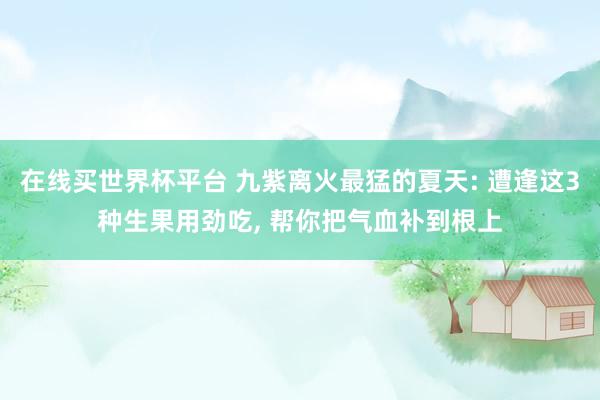 在线买世界杯平台 九紫离火最猛的夏天: 遭逢这3种生果用劲吃， 帮你把气血补到根上