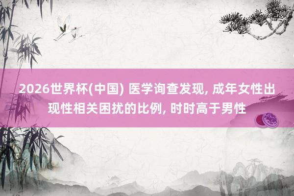 2026世界杯(中国) 医学询查发现， 成年女性出现性相关困扰的比例， 时时高于男性