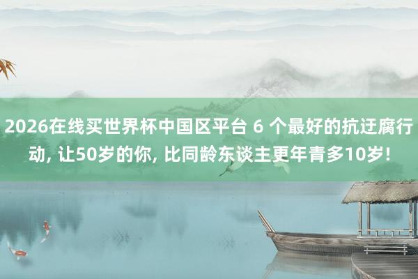 2026在线买世界杯中国区平台 6 个最好的抗迂腐行动， 让50岁的你， 比同龄东谈主更年青多10岁!