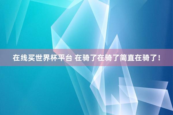 在线买世界杯平台 在骑了在骑了简直在骑了！
