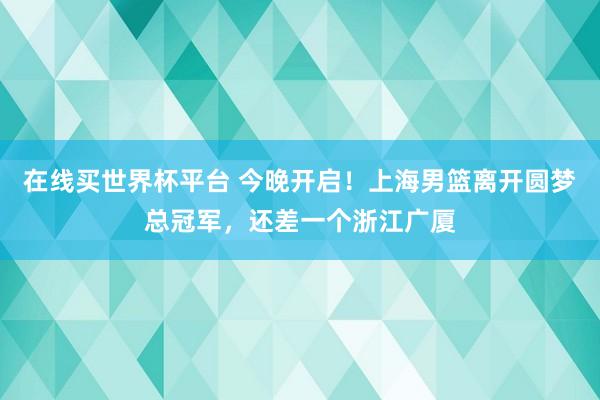 在线买世界杯平台 今晚开启！上海男篮离开圆梦总冠军，还差一个浙江广厦