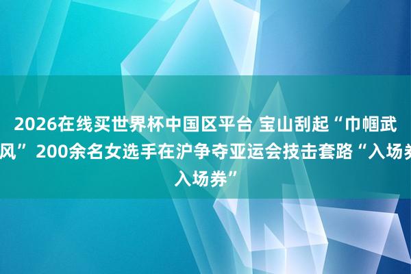 2026在线买世界杯中国区平台 宝山刮起“巾帼武林风” 200余名女选手在沪争夺亚运会技击套路“入场券”