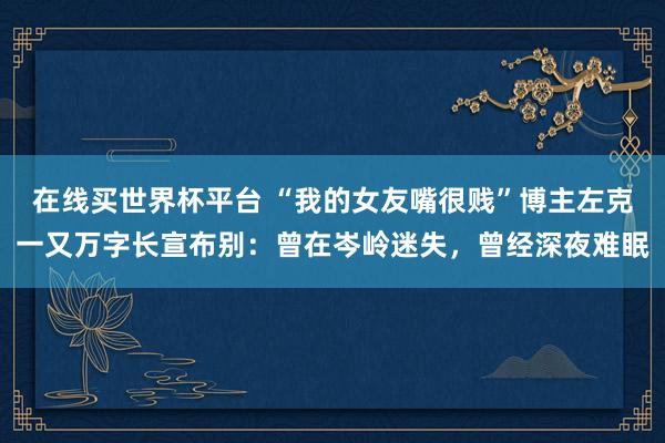 在线买世界杯平台 “我的女友嘴很贱”博主左克一又万字长宣布别：曾在岑岭迷失，曾经深夜难眠