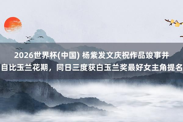 2026世界杯(中国) 杨紫发文庆祝作品竣事并自比玉兰花期，同日三度获白玉兰奖最好女主角提名