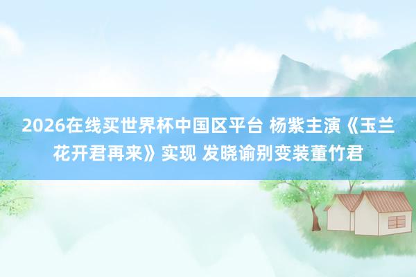 2026在线买世界杯中国区平台 杨紫主演《玉兰花开君再来》实现 发晓谕别变装董竹君