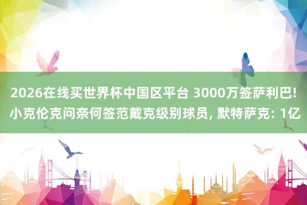 2026在线买世界杯中国区平台 3000万签萨利巴! 小克伦克问奈何签范戴克级别球员， 默特萨克: 1亿