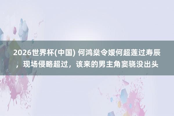 2026世界杯(中国) 何鸿燊令嫒何超莲过寿辰，现场侵略超过，该来的男主角窦骁没出头