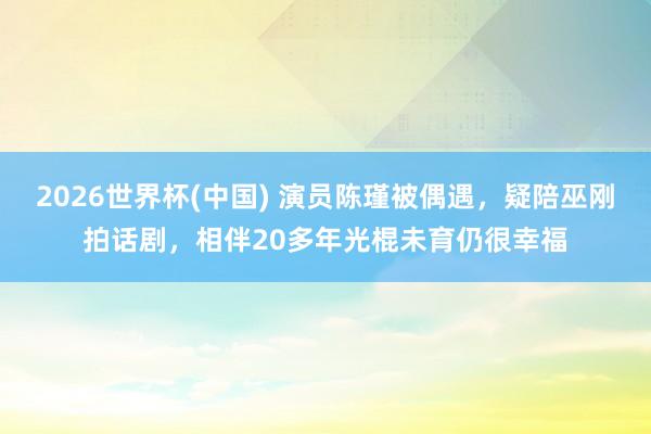 2026世界杯(中国) 演员陈瑾被偶遇，疑陪巫刚拍话剧，相伴20多年光棍未育仍很幸福