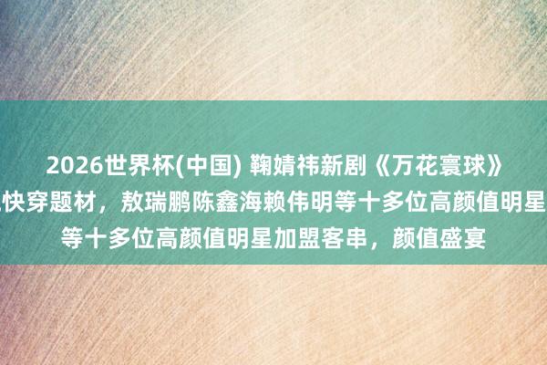2026世界杯(中国) 鞠婧祎新剧《万花寰球》开机，大女主无穷流快穿题材，敖瑞鹏陈鑫海赖伟明等十多位高颜值明星加盟客串，颜值盛宴