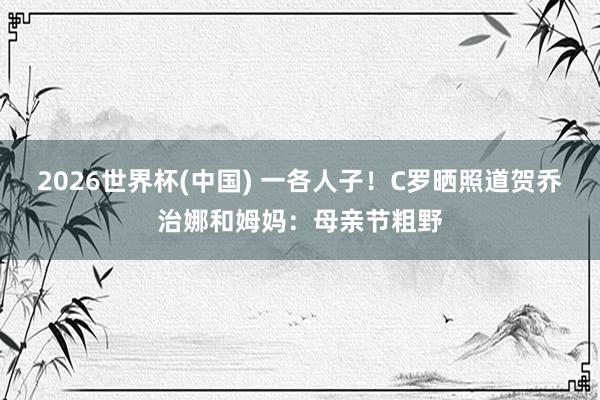 2026世界杯(中国) 一各人子！C罗晒照道贺乔治娜和姆妈：母亲节粗野