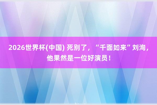 2026世界杯(中国) 死别了，“千面如来”刘洵，他果然是一位好演员！