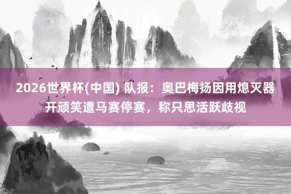 2026世界杯(中国) 队报：奥巴梅扬因用熄灭器开顽笑遭马赛停赛，称只思活跃歧视