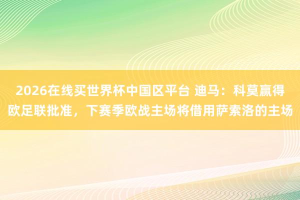2026在线买世界杯中国区平台 迪马：科莫赢得欧足联批准，下赛季欧战主场将借用萨索洛的主场