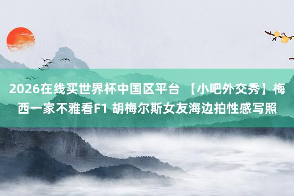 2026在线买世界杯中国区平台 【小吧外交秀】梅西一家不雅看F1 胡梅尔斯女友海边拍性感写照