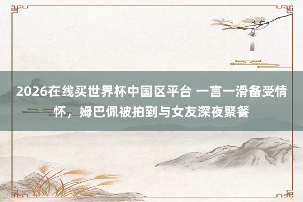 2026在线买世界杯中国区平台 一言一滑备受情怀，姆巴佩被拍到与女友深夜聚餐