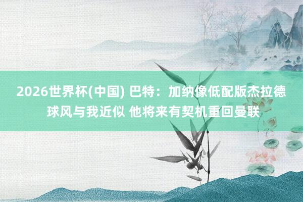 2026世界杯(中国) 巴特：加纳像低配版杰拉德 球风与我近似 他将来有契机重回曼联