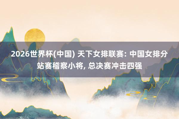 2026世界杯(中国) 天下女排联赛: 中国女排分站赛稽察小将， 总决赛冲击四强