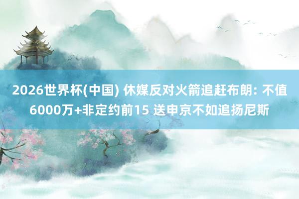 2026世界杯(中国) 休媒反对火箭追赶布朗: 不值6000万+非定约前15 送申京不如追扬尼斯