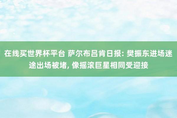 在线买世界杯平台 萨尔布吕肯日报: 樊振东进场迷途出场被堵， 像摇滚巨星相同受迎接