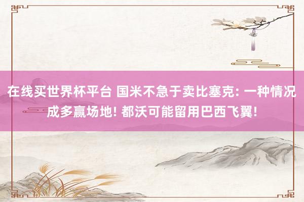 在线买世界杯平台 国米不急于卖比塞克: 一种情况成多赢场地! 都沃可能留用巴西飞翼!