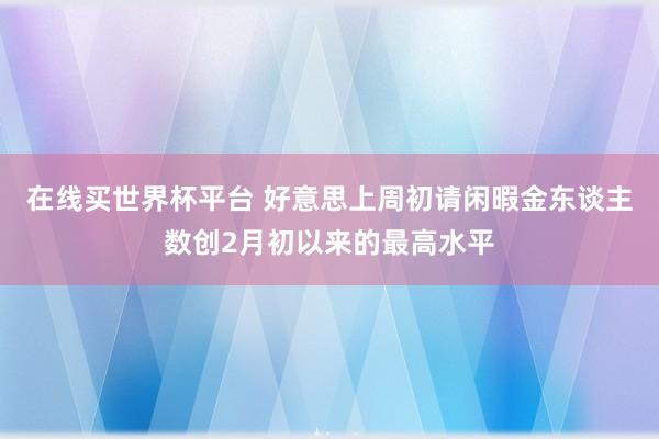 在线买世界杯平台 好意思上周初请闲暇金东谈主数创2月初以来的最高水平