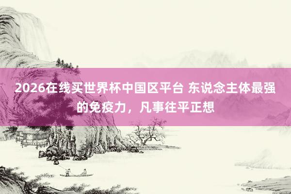 2026在线买世界杯中国区平台 东说念主体最强的免疫力，凡事往平正想