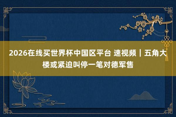2026在线买世界杯中国区平台 速视频｜五角大楼或紧迫叫停一笔对德军售