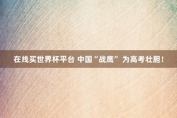 在线买世界杯平台 中国“战鹰” 为高考壮胆！