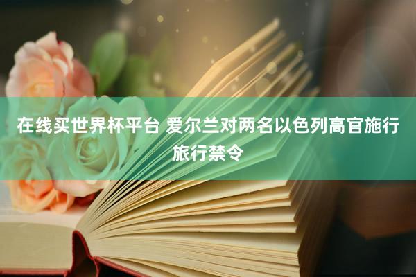 在线买世界杯平台 爱尔兰对两名以色列高官施行旅行禁令