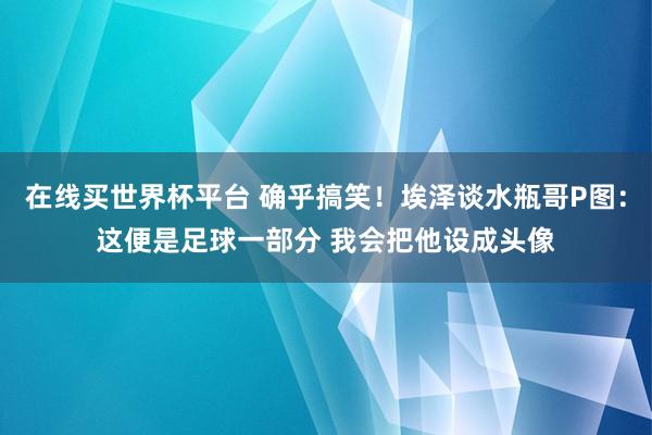 在线买世界杯平台 确乎搞笑！埃泽谈水瓶哥P图：这便是足球一部分 我会把他设成头像