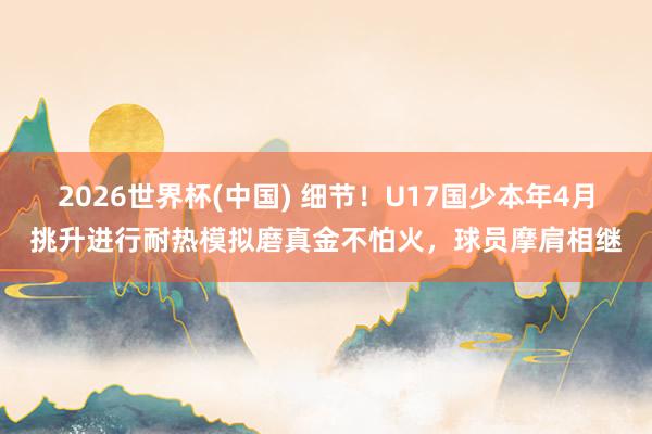 2026世界杯(中国) 细节！U17国少本年4月挑升进行耐热模拟磨真金不怕火，球员摩肩相继