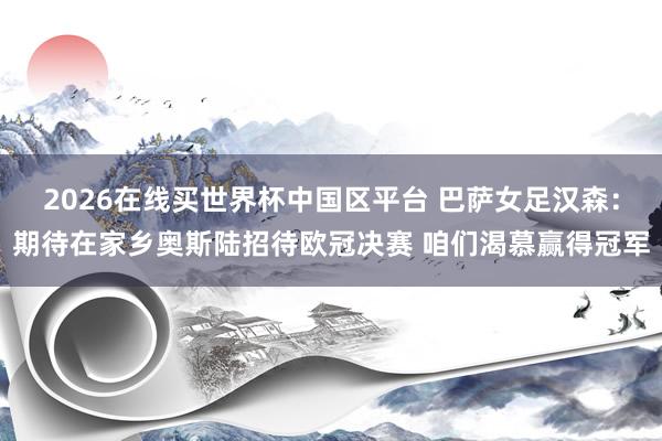 2026在线买世界杯中国区平台 巴萨女足汉森：期待在家乡奥斯陆招待欧冠决赛 咱们渴慕赢得冠军