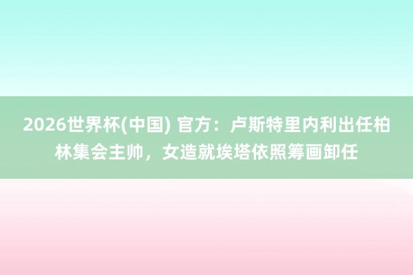 2026世界杯(中国) 官方：卢斯特里内利出任柏林集会主帅，女造就埃塔依照筹画卸任