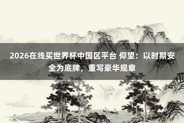 2026在线买世界杯中国区平台 仰望：以时期安全为底牌，重写豪华规章