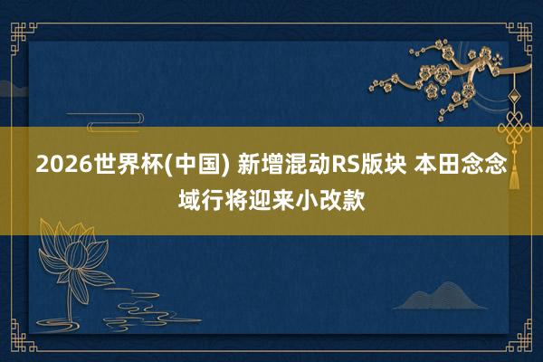 2026世界杯(中国) 新增混动RS版块 本田念念域行将迎来小改款