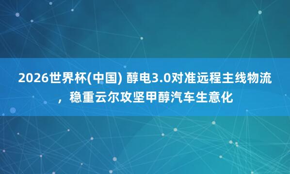 2026世界杯(中国) 醇电3.0对准远程主线物流，稳重云尔攻坚甲醇汽车生意化