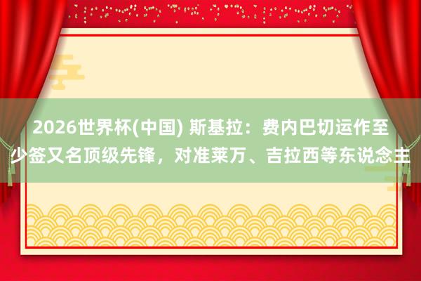 2026世界杯(中国) 斯基拉：费内巴切运作至少签又名顶级先锋，对准莱万、吉拉西等东说念主
