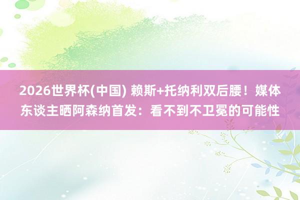 2026世界杯(中国) 赖斯+托纳利双后腰！媒体东谈主晒阿森纳首发：看不到不卫冕的可能性
