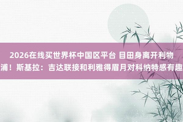 2026在线买世界杯中国区平台 目田身离开利物浦！斯基拉：吉达联接和利雅得眉月对科纳特感有趣
